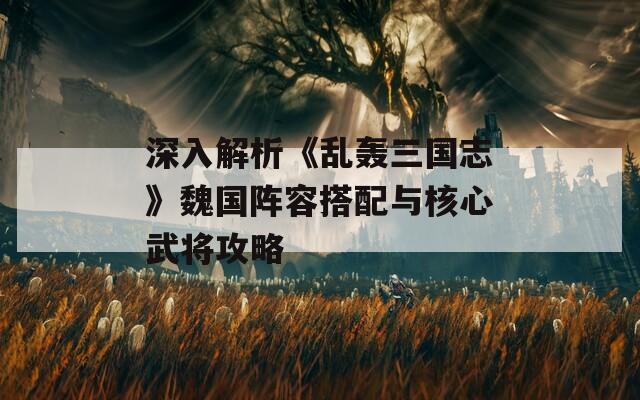 深入解析《乱轰三国志》魏国阵容搭配与核心武将攻略
