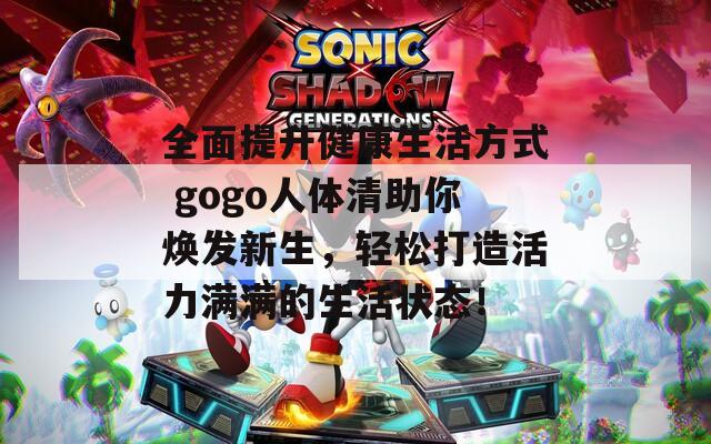 全面提升健康生活方式 gogo人体清助你焕发新生，轻松打造活力满满的生活状态！