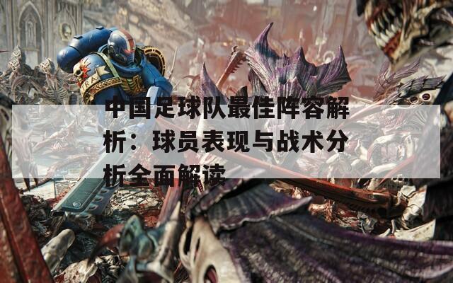 中国足球队最佳阵容解析：球员表现与战术分析全面解读
