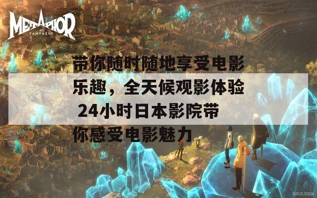带你随时随地享受电影乐趣，全天候观影体验 24小时日本影院带你感受电影魅力