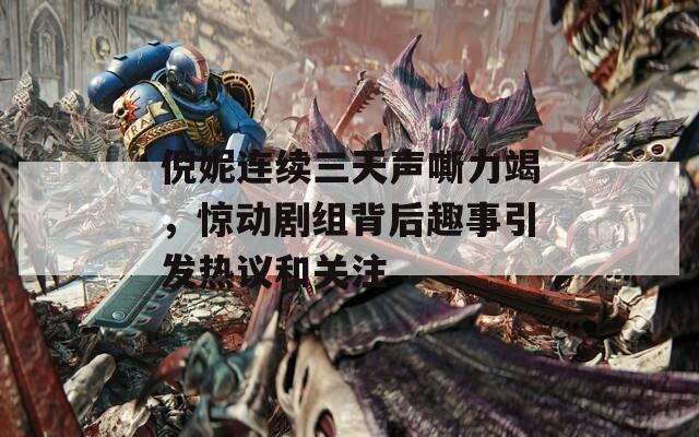 倪妮连续三天声嘶力竭，惊动剧组背后趣事引发热议和关注