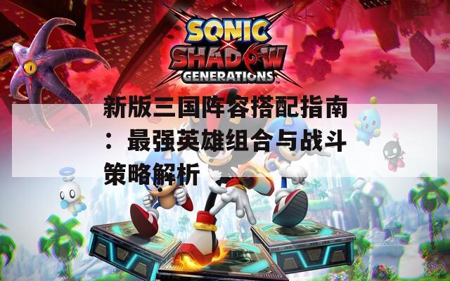 新版三国阵容搭配指南：最强英雄组合与战斗策略解析