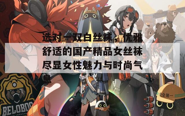 选对一双白丝袜，优雅舒适的国产精品女丝袜尽显女性魅力与时尚气息