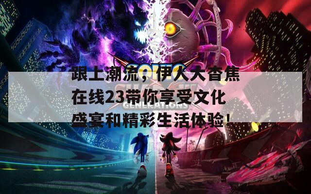 跟上潮流，伊人大杳焦在线23带你享受文化盛宴和精彩生活体验！