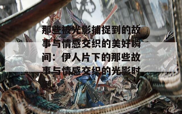 那些被光影捕捉到的故事与情感交织的美好瞬间：伊人片下的那些故事与情感交织的光影时刻