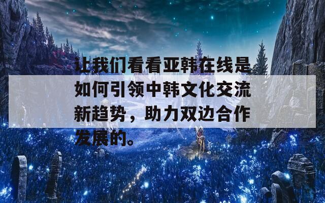 让我们看看亚韩在线是如何引领中韩文化交流新趋势，助力双边合作发展的。