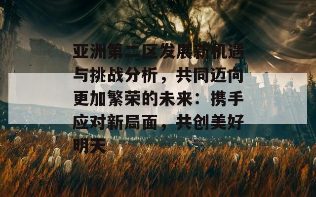 亚洲第二区发展新机遇与挑战分析，共同迈向更加繁荣的未来：携手应对新局面，共创美好明天