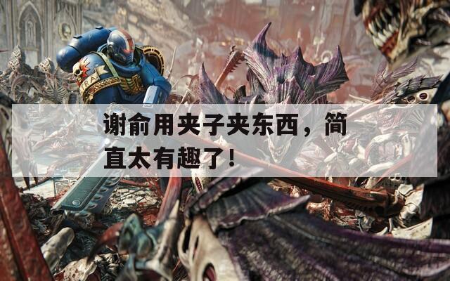 谢俞用夹子夹东西，简直太有趣了！