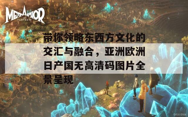带你领略东西方文化的交汇与融合，亚洲欧洲日产国无高清码图片全景呈现