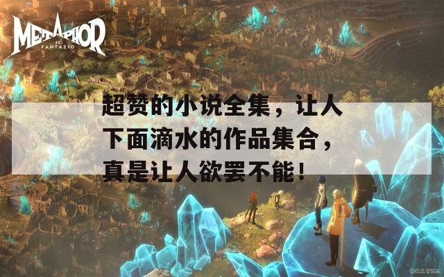 超赞的小说全集，让人下面滴水的作品集合，真是让人欲罢不能！