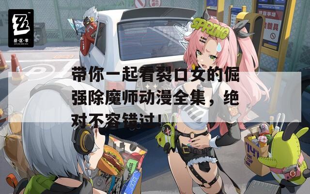 带你一起看裂口女的倔强除魔师动漫全集，绝对不容错过！