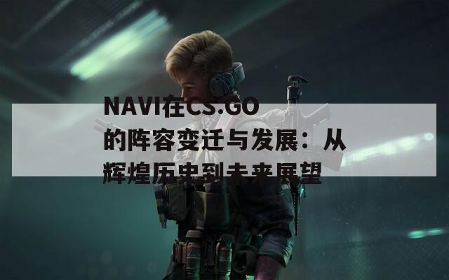 NAVI在CS:GO的阵容变迁与发展：从辉煌历史到未来展望