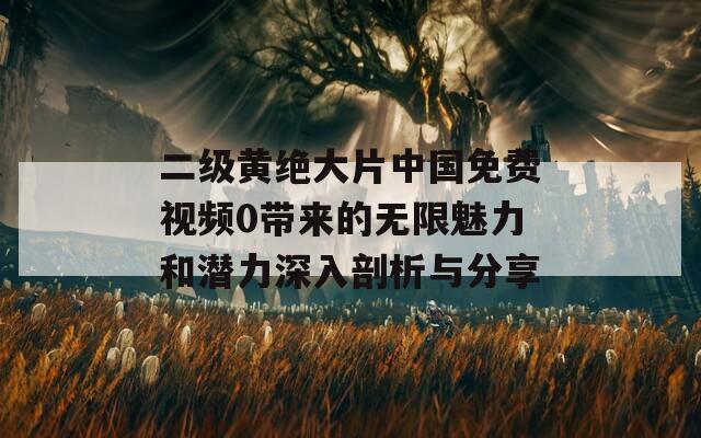 二级黄绝大片中国免费视频0带来的无限魅力和潜力深入剖析与分享