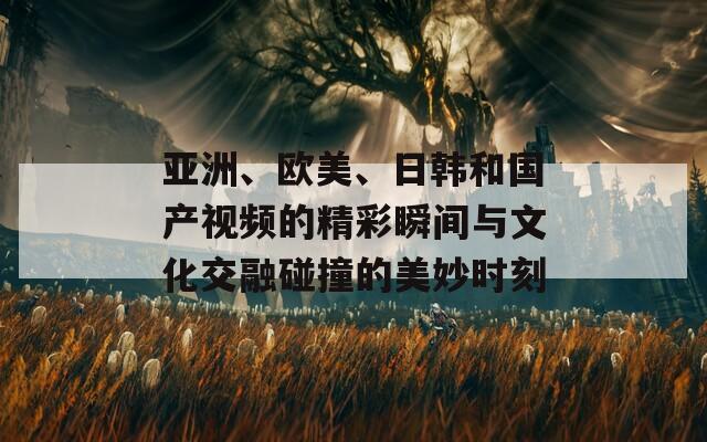 亚洲、欧美、日韩和国产视频的精彩瞬间与文化交融碰撞的美妙时刻
