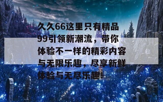 久久66这里只有精品99引领新潮流，带你体验不一样的精彩内容与无限乐趣，尽享新鲜体验与无尽乐趣！
