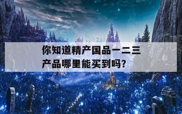 你知道精产国品一二三产品哪里能买到吗？