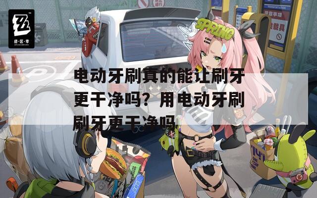 电动牙刷真的能让刷牙更干净吗？用电动牙刷刷牙更干净吗