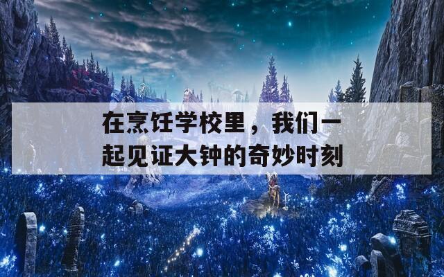 在烹饪学校里，我们一起见证大钟的奇妙时刻
