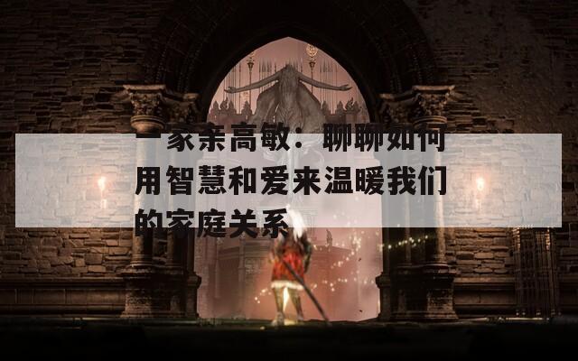 一家亲高敏：聊聊如何用智慧和爱来温暖我们的家庭关系