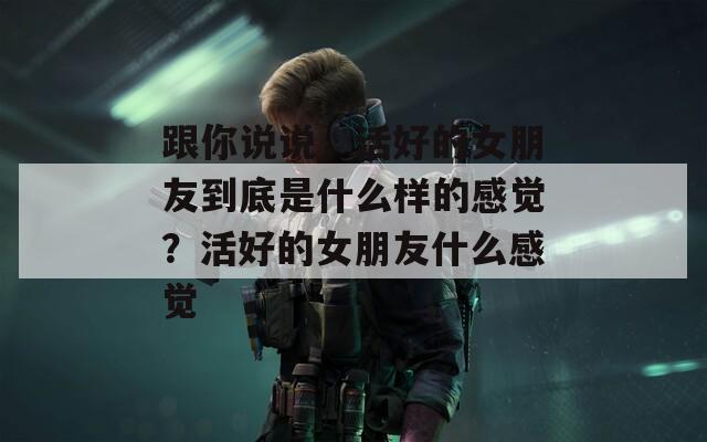 跟你说说，活好的女朋友到底是什么样的感觉？活好的女朋友什么感觉