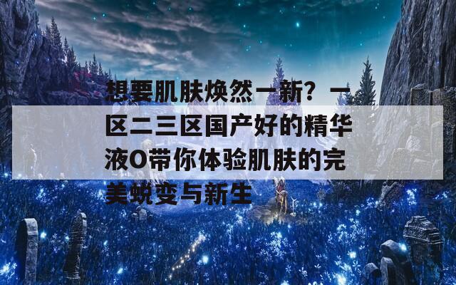 想要肌肤焕然一新？一区二三区国产好的精华液O带你体验肌肤的完美蜕变与新生