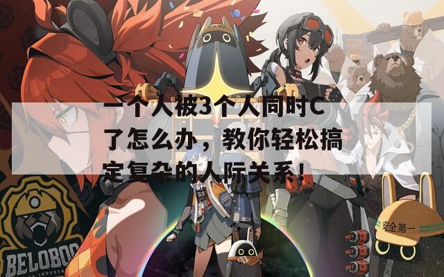 一个人被3个人同时C了怎么办，教你轻松搞定复杂的人际关系！