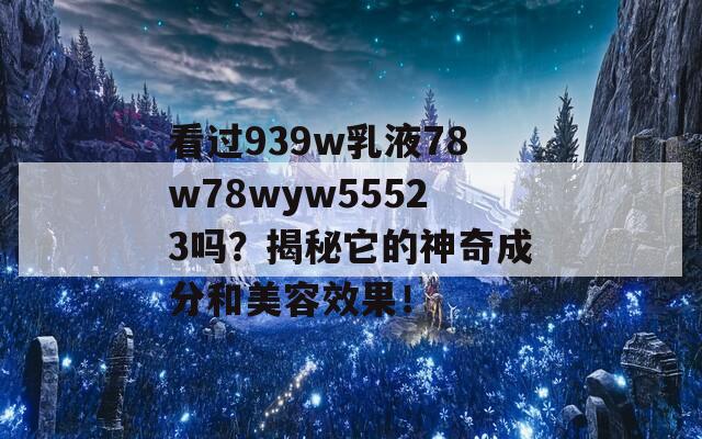 看过939w乳液78w78wyw55523吗？揭秘它的神奇成分和美容效果！