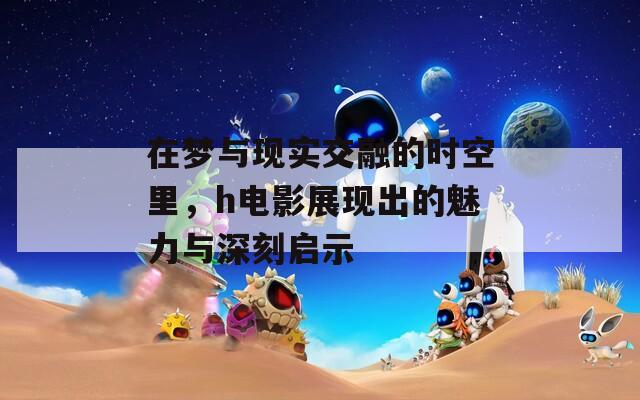 在梦与现实交融的时空里，h电影展现出的魅力与深刻启示