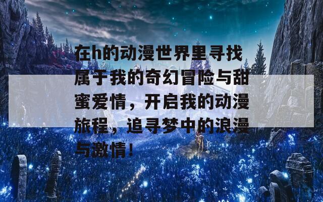在h的动漫世界里寻找属于我的奇幻冒险与甜蜜爱情，开启我的动漫旅程，追寻梦中的浪漫与激情！