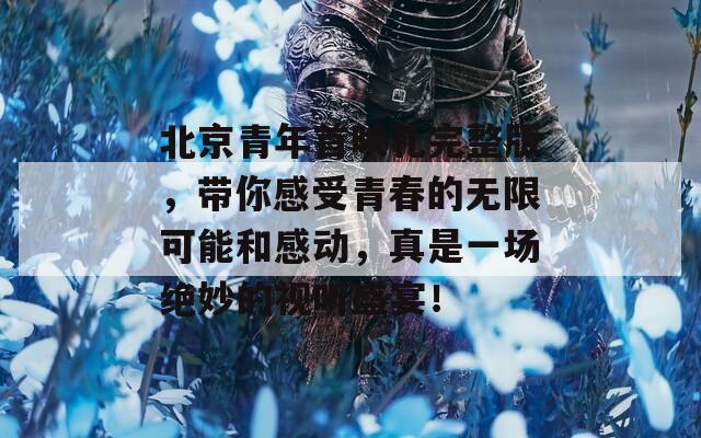 北京青年首映礼完整版，带你感受青春的无限可能和感动，真是一场绝妙的视听盛宴！