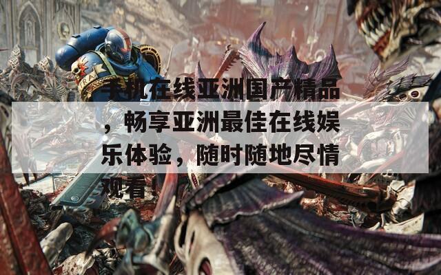 手机在线亚洲国产精品，畅享亚洲最佳在线娱乐体验，随时随地尽情观看！