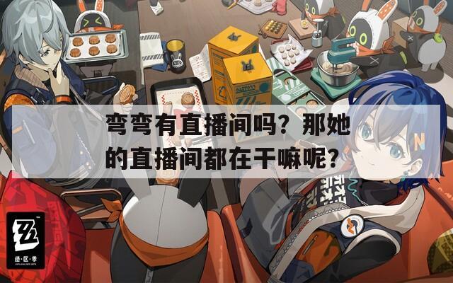 弯弯有直播间吗？那她的直播间都在干嘛呢？