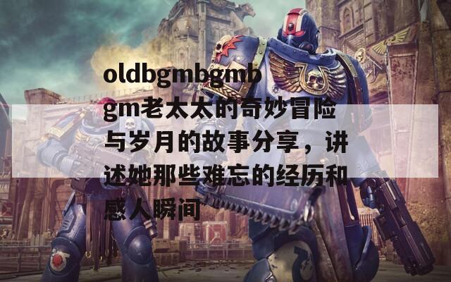 oldbgmbgmbgm老太太的奇妙冒险与岁月的故事分享，讲述她那些难忘的经历和感人瞬间
