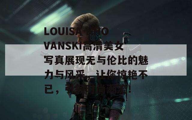 LOUISA KHOVANSKI高清美女写真展现无与伦比的魅力与风采，让你惊艳不已，引领时尚潮流！