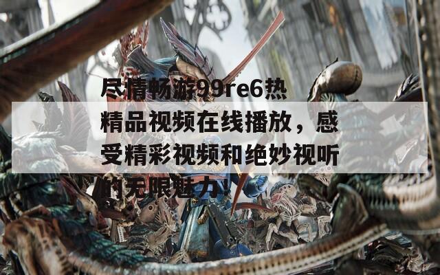 尽情畅游99re6热精品视频在线播放，感受精彩视频和绝妙视听的无限魅力！