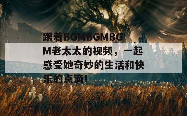 跟着BGMBGMBGM老太太的视频，一起感受她奇妙的生活和快乐的点滴！