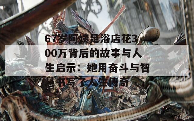 67岁阿姨足浴店花300万背后的故事与人生启示：她用奋斗与智慧书写了人生传奇