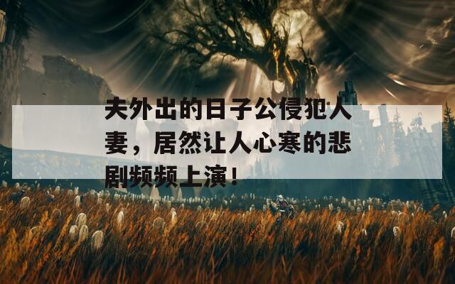 夫外出的日子公侵犯人妻，居然让人心寒的悲剧频频上演！