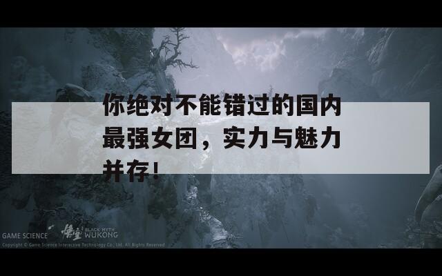你绝对不能错过的国内最强女团，实力与魅力并存！