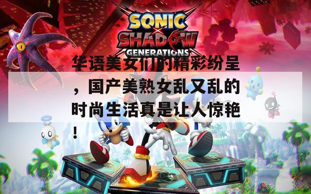 华语美女们的精彩纷呈，国产美熟女乱又乱的时尚生活真是让人惊艳！