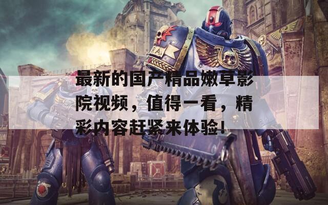 最新的国产精品嫩草影院视频，值得一看，精彩内容赶紧来体验！