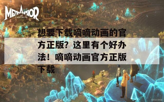想要下载嘀嘀动画的官方正版？这里有个好办法！嘀嘀动画官方正版下载
