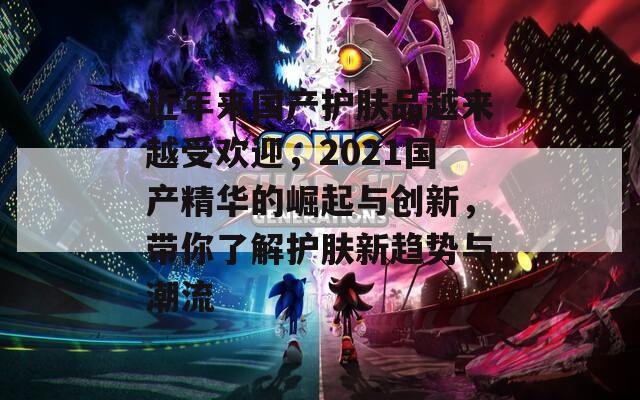 近年来国产护肤品越来越受欢迎，2021国产精华的崛起与创新，带你了解护肤新趋势与潮流