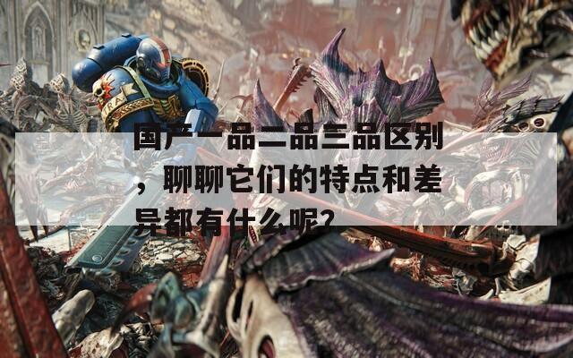 国产一品二品三品区别，聊聊它们的特点和差异都有什么呢？