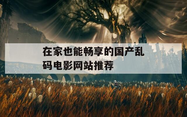 在家也能畅享的国产乱码电影网站推荐