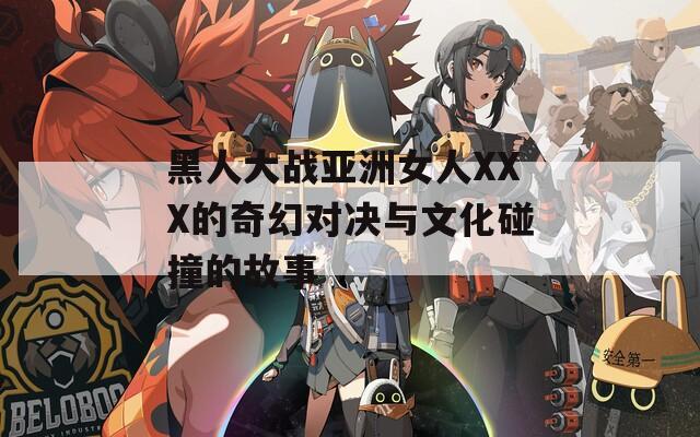 黑人大战亚洲女人XXX的奇幻对决与文化碰撞的故事