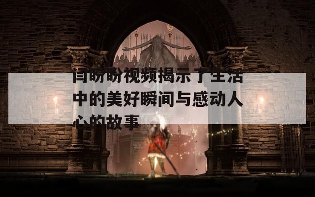 闫盼盼视频揭示了生活中的美好瞬间与感动人心的故事