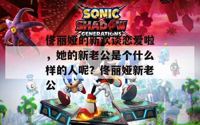 佟丽娅的新欢谈恋爱啦，她的新老公是个什么样的人呢？佟丽娅新老公