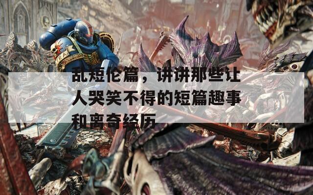 乱短伦篇，讲讲那些让人哭笑不得的短篇趣事和离奇经历