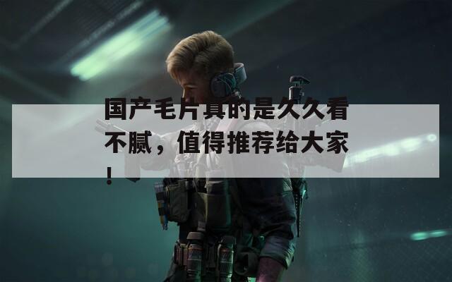 国产毛片真的是久久看不腻，值得推荐给大家！